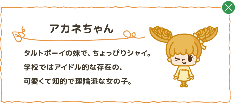 タルトボーイの妹で、ちょっぴりシャイ。学校ではアイドル的な存在の、可愛くて知的で理論派な女の子。