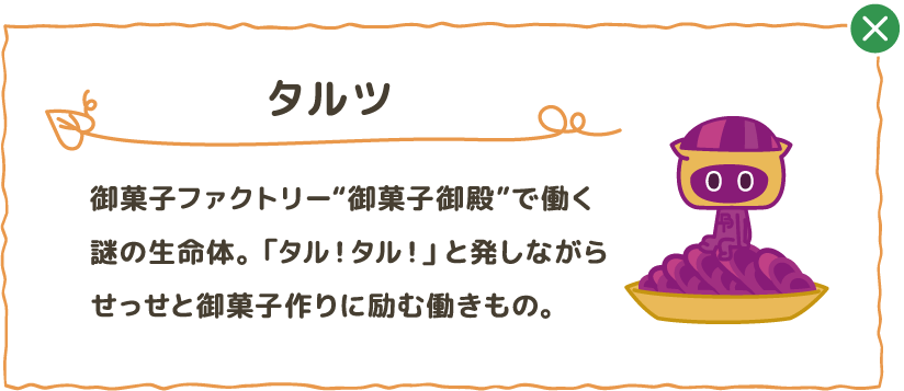 御菓子ファクトリー”御菓子御殿”で働く謎の生命体。「タル！タル！」と発しながらせっせと御菓子作りに励む働きもの。